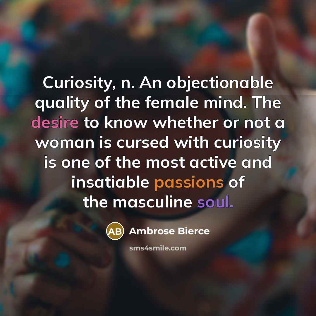 “Curiosity, n. An objectionable quality of the female mind. The desire to know whether or not a woman is cursed with curiosity is one of the most active and insatiable passions of the masculine soul.” quote by Ambrose Bierce