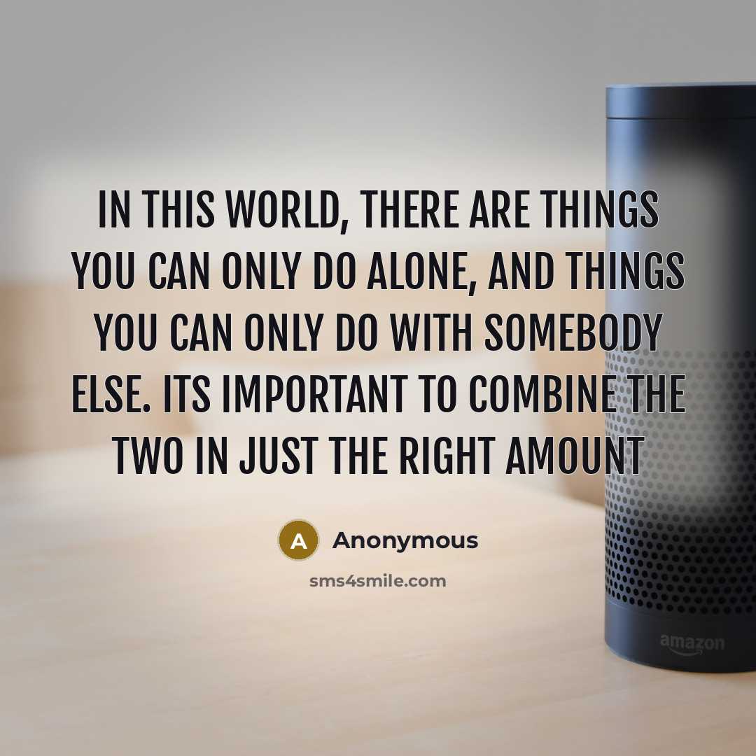 “In this world, there are things you can only do alone, and things you can only do with somebody else. Its important to combine the two in just the right amount” quote by Anonymous