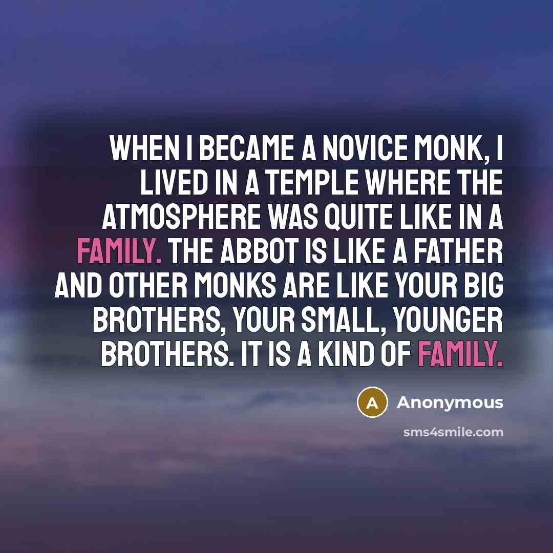 “When I became a novice monk, I lived in a temple where the atmosphere was quite like in a family. The abbot is like a father and other monks are like your big brothers, your small, younger brothers. It is a kind of family.” quote by Anonymous