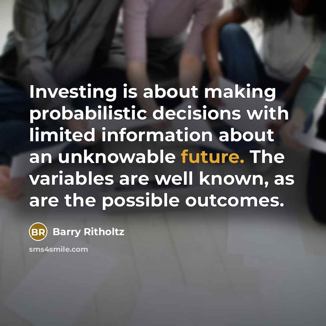 “Investing is about making probabilistic decisions with limited information about an unknowable future. The variables are well known, as are the possible outcomes.” quote by Barry Ritholtz