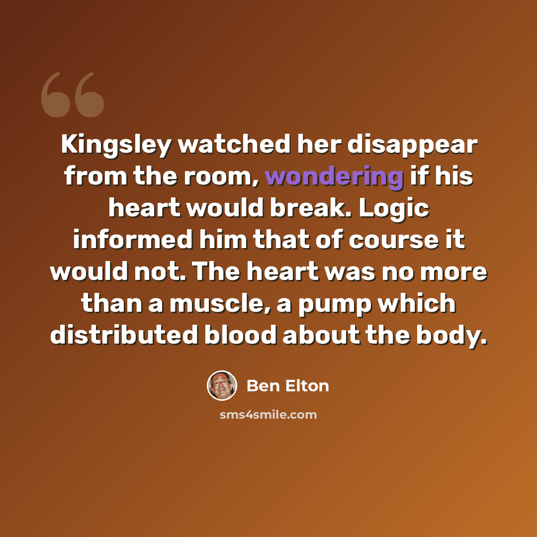 “Kingsley watched her disappear from the room, wondering if his heart would break. Logic informed him that of course it would not. The heart was no more than a muscle, a pump which distributed blood about the body.” quote by Ben Elton