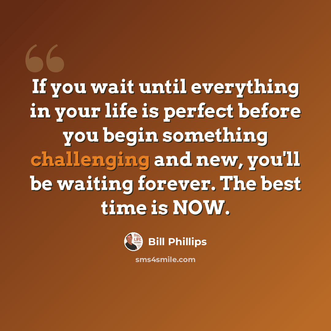 “If you wait until everything in your life is perfect before you begin something challenging and new, you'll be waiting forever. The best time is NOW.” quote by Bill Phillips