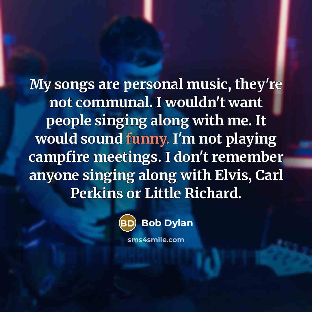 “My songs are personal music, they're not communal. I wouldn't want people singing along with me. It would sound funny. I'm not playing campfire meetings. I don't remember anyone singing along with Elvis, Carl Perkins or Little Richard.” quote by Bob Dylan