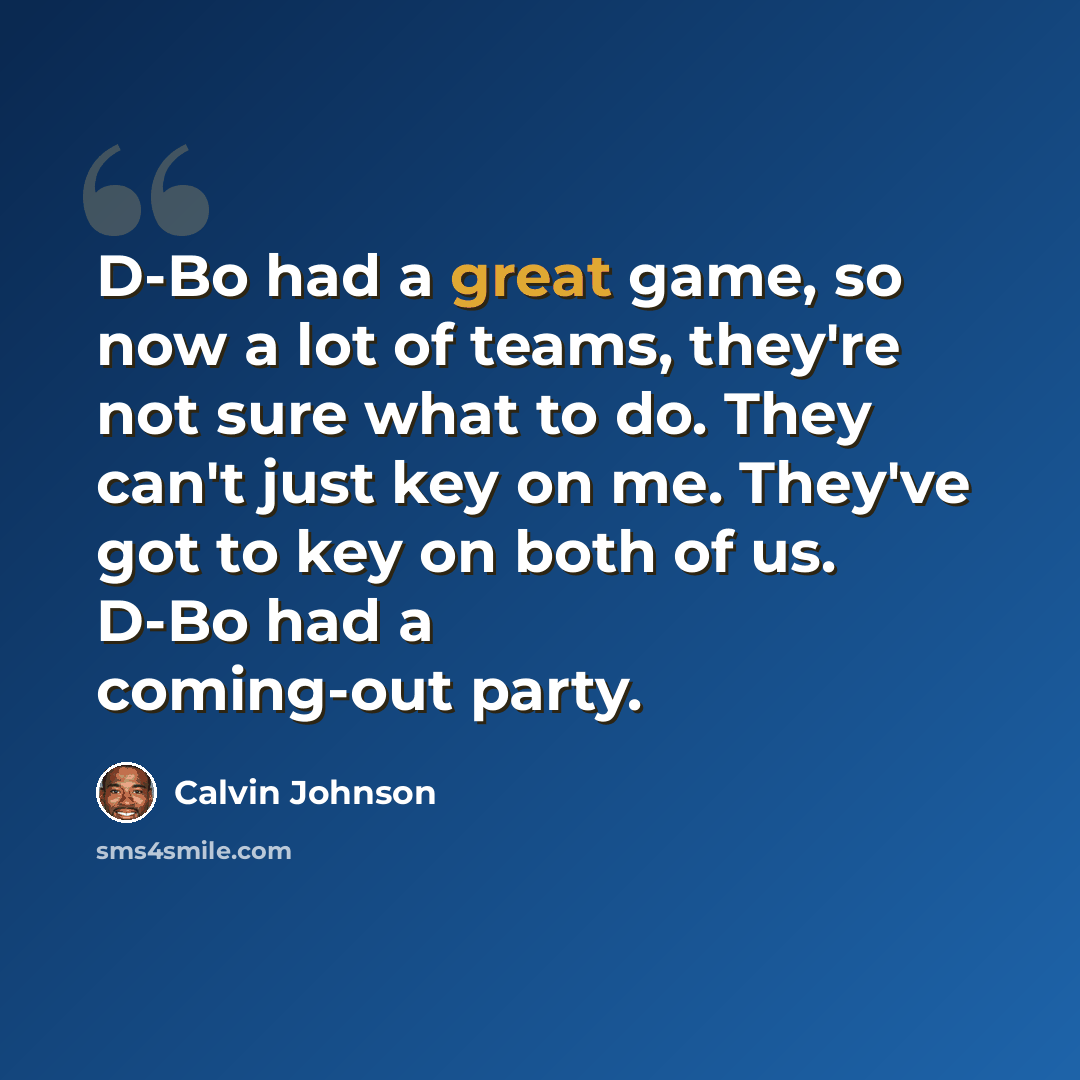 “D-Bo had a great game, so now a lot of teams, they're not sure what to do. They can't just key on me. They've got to key on both of us. D-Bo had a coming-out party.” quote by Calvin Johnson