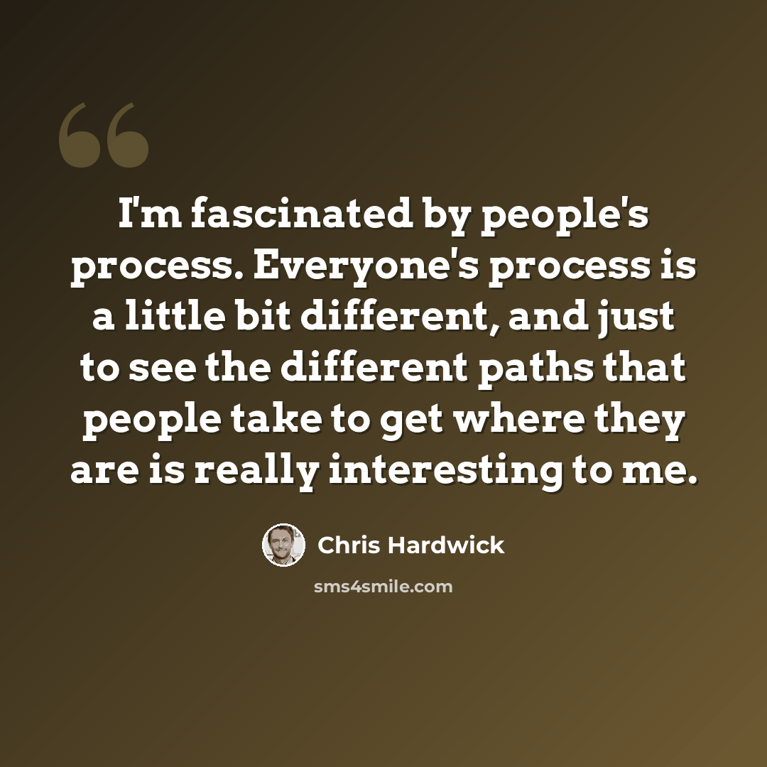 “I'm fascinated by people's process. Everyone's process is a little bit different, and just to see the different paths that people take to get where they are is really interesting to me.” quote by Chris Hardwick
