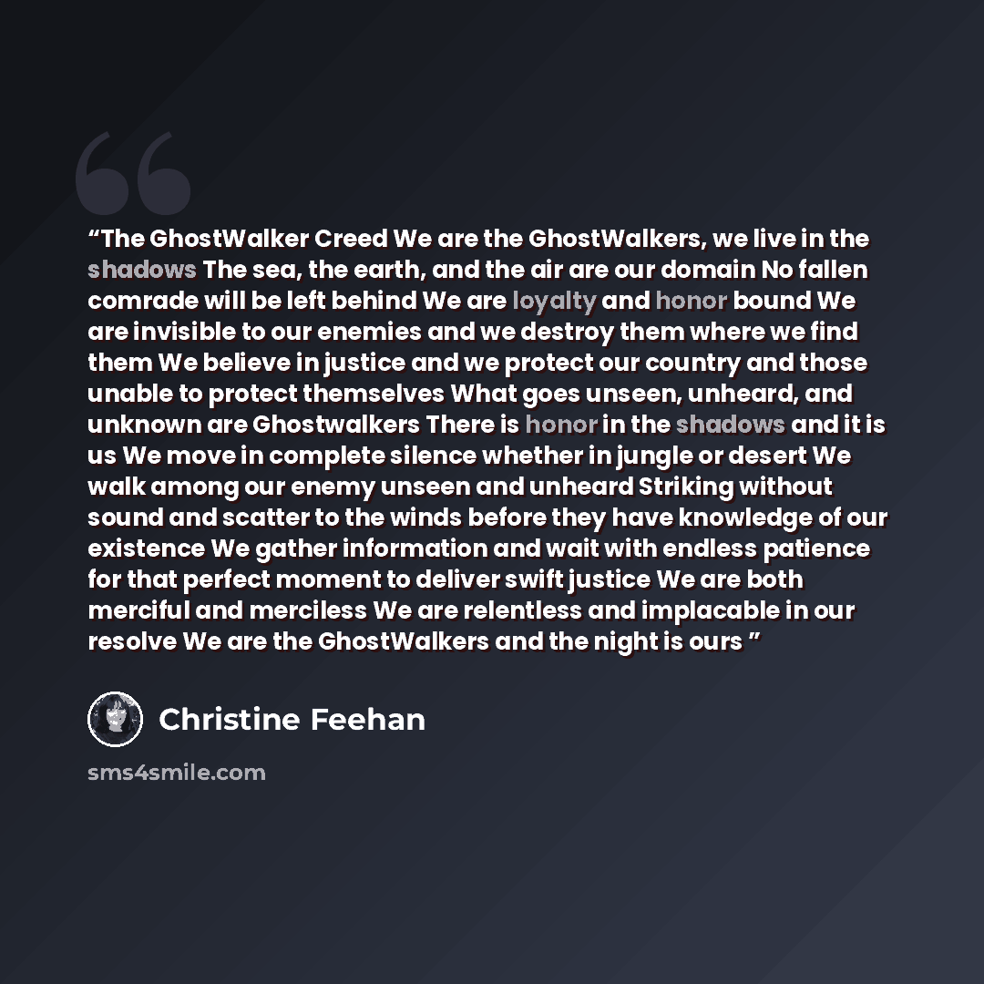 “The GhostWalker Creed We are the GhostWalkers, we live in the shadows The sea, the earth, and the air are our domain No fallen comrade will be left behind We are loyalty and honor bound We are invisible to our enemies and we destroy them where we find them We believe in justice and we protect our…” quote by Christine Feehan