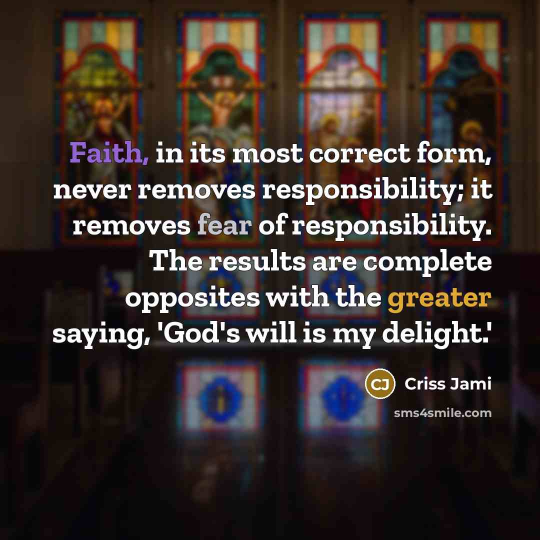 “Faith, in its most correct form, never removes responsibility; it removes fear of responsibility. The results are complete opposites with the greater saying, 'God's will is my delight.'” quote by Criss Jami