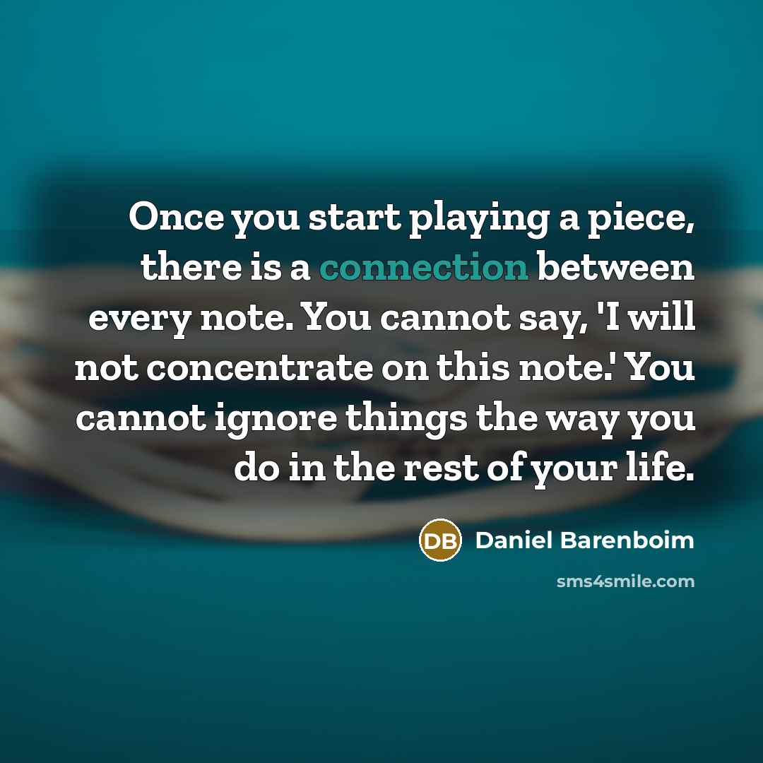 “Once you start playing a piece, there is a connection between every note. You cannot say, 'I will not concentrate on this note.' You cannot ignore things the way you do in the rest of your life.” quote by Daniel Barenboim