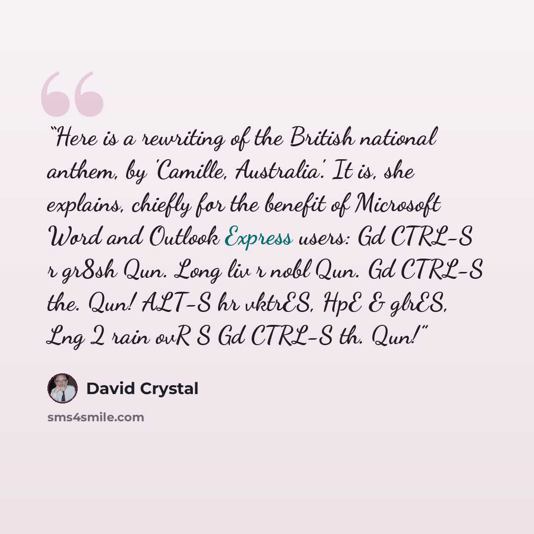 “Here is a rewriting of the British national anthem, by 'Camille, Australia'. It is, she explains, chiefly for the benefit of Microsoft Word and Outlook Express users: Gd CTRL-S r gr8sh Qun. Long liv r nobl Qun. Gd CTRL-S the. Qun! ALT-S hr vktrES, HpE & glrES, Lng 2 rain ovR S Gd CTRL-S th. Qun!” quote by David Crystal