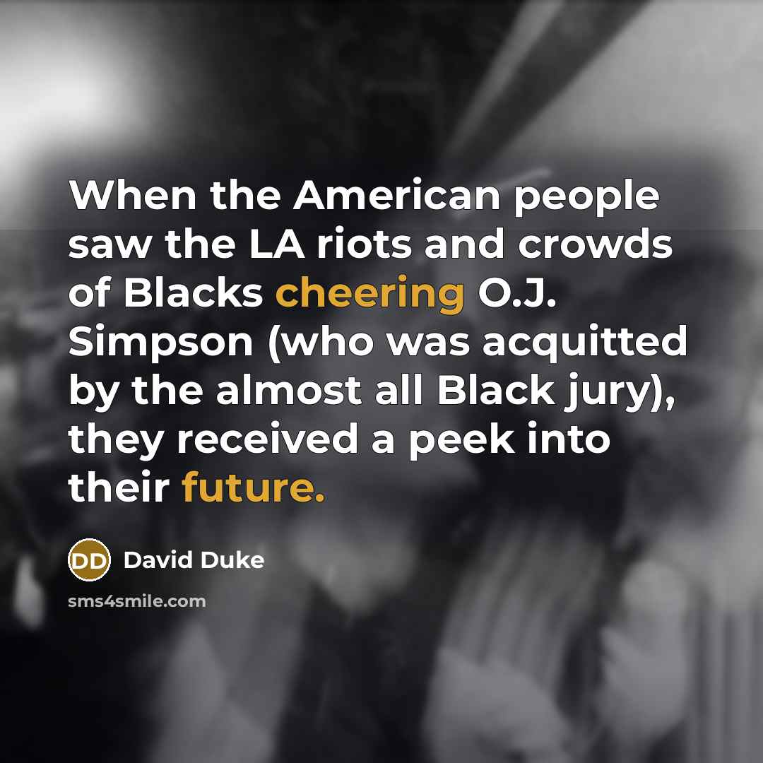 “When the American people saw the LA riots and crowds of Blacks cheering O.J. Simpson (who was acquitted by the almost all Black jury), they received a peek into their future.” quote by David Duke