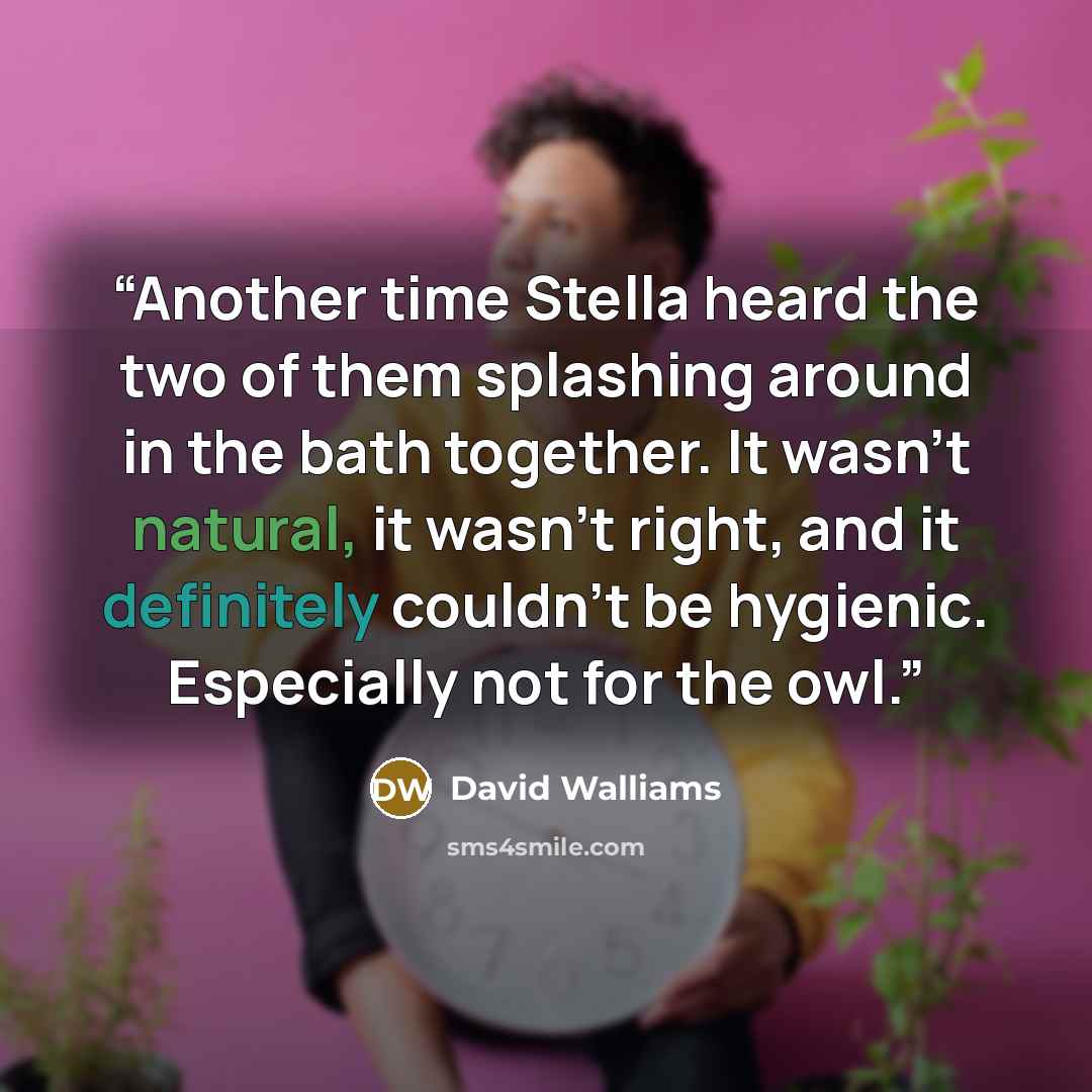 “Another time Stella heard the two of them splashing around in the bath together. It wasn’t natural, it wasn’t right, and it definitely couldn’t be hygienic. Especially not for the owl.” quote by David Walliams