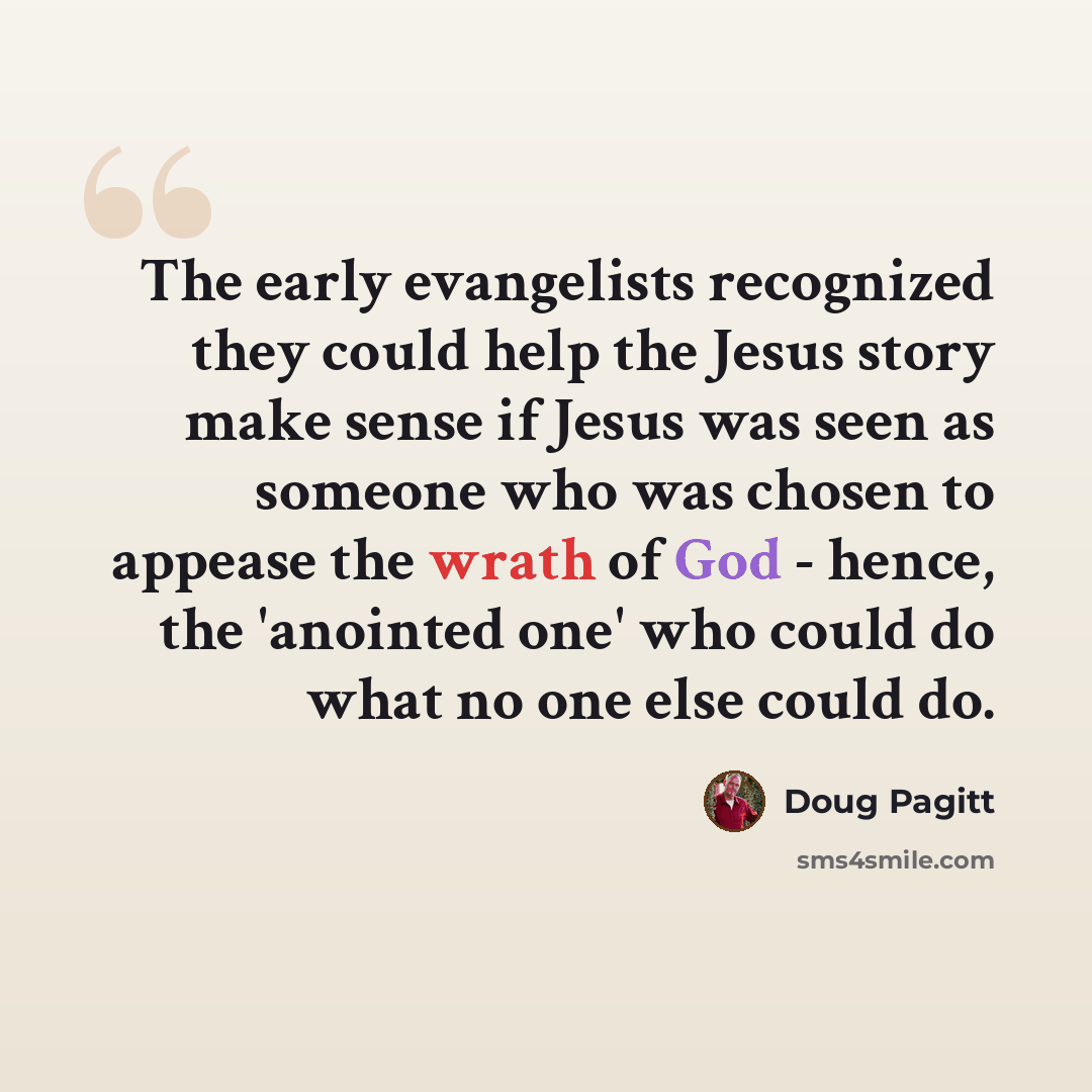 “The early evangelists recognized they could help the Jesus story make sense if Jesus was seen as someone who was chosen to appease the wrath of God - hence, the 'anointed one' who could do what no one else could do.” quote by Doug Pagitt