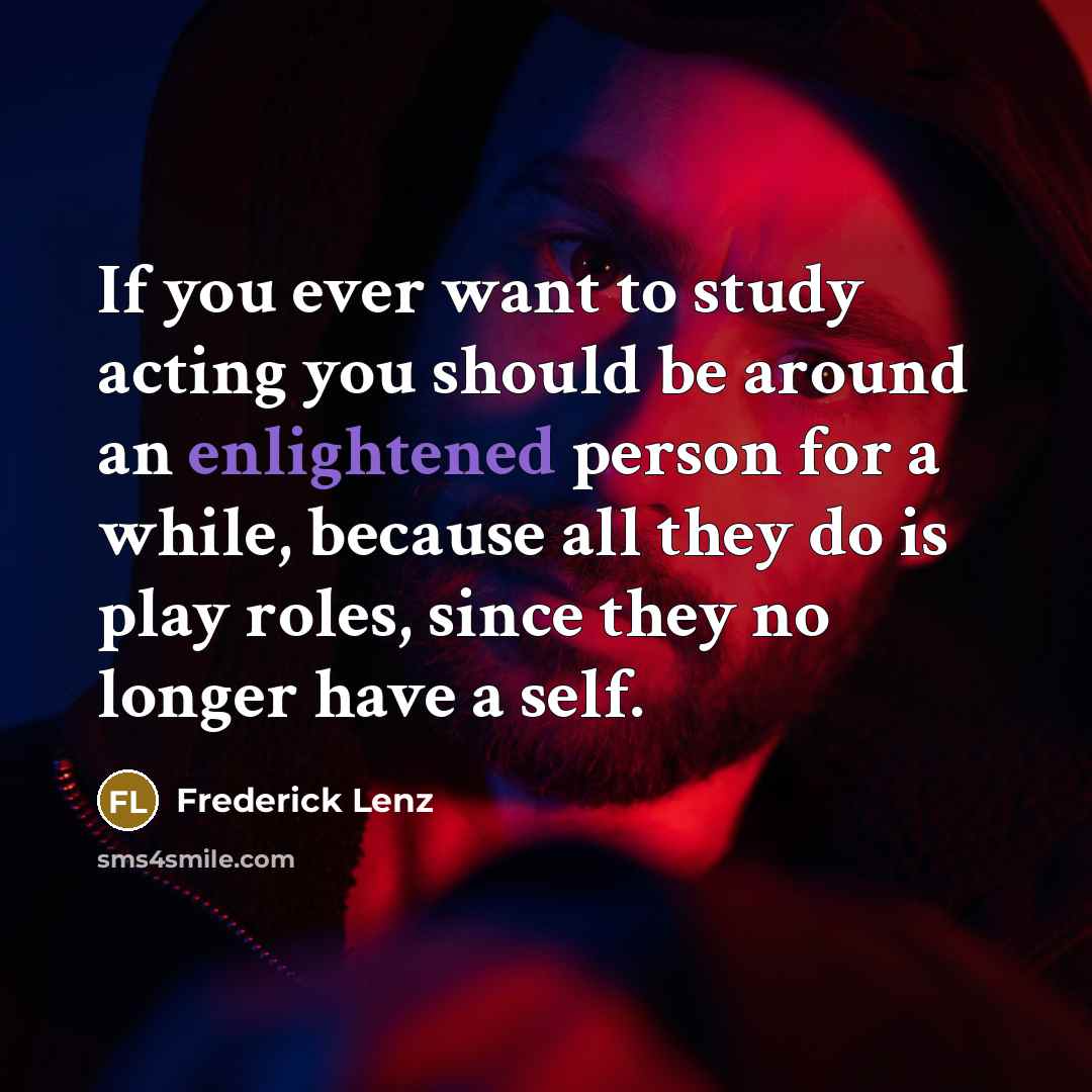 “If you ever want to study acting you should be around an enlightened person for a while, because all they do is play roles, since they no longer have a self.” quote by Frederick Lenz