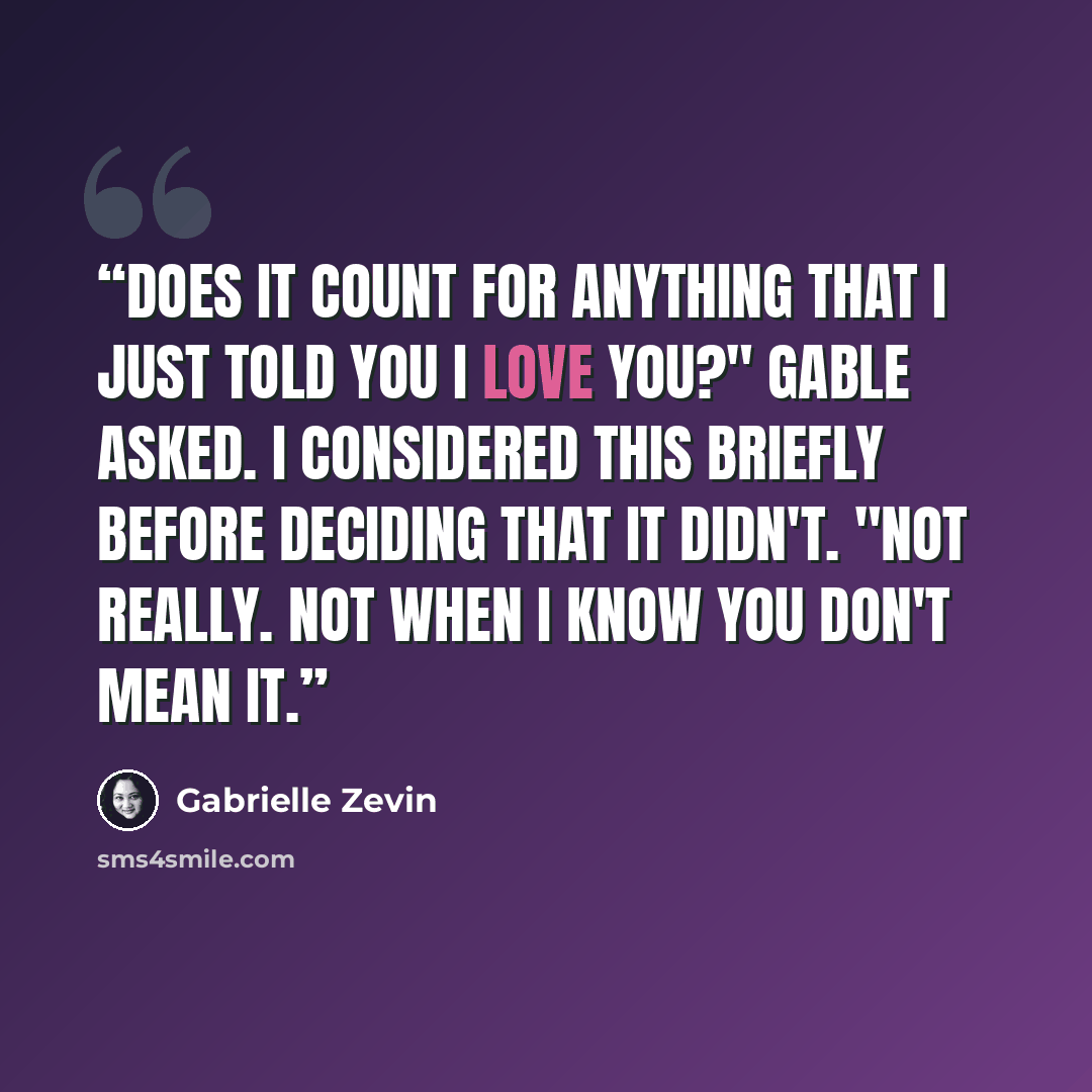 “Does it count for anything that I just told you I love you?" Gable asked. I considered this briefly before deciding that it didn't. "Not really. Not when I know you don't mean it.” quote by Gabrielle Zevin