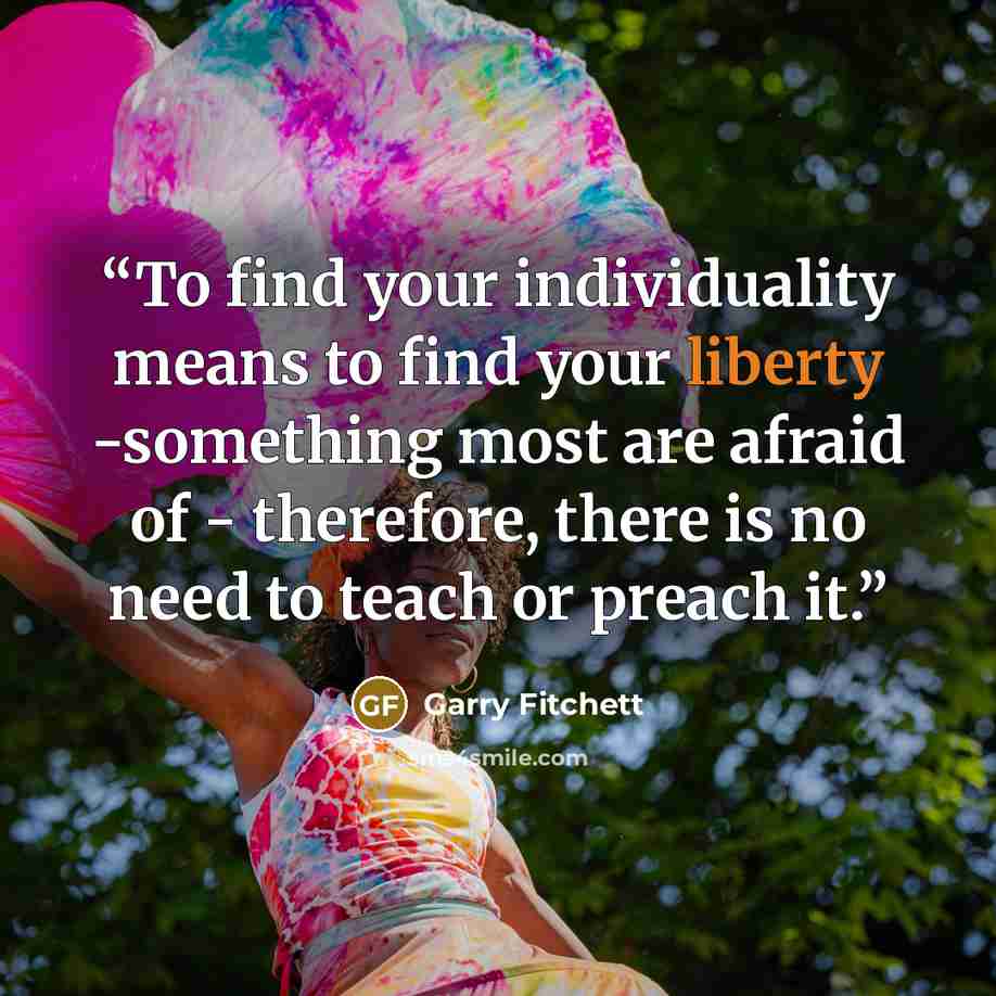 “To find your individuality means to find your liberty -something most are afraid of - therefore, there is no need to teach or preach it.” quote by Garry Fitchett