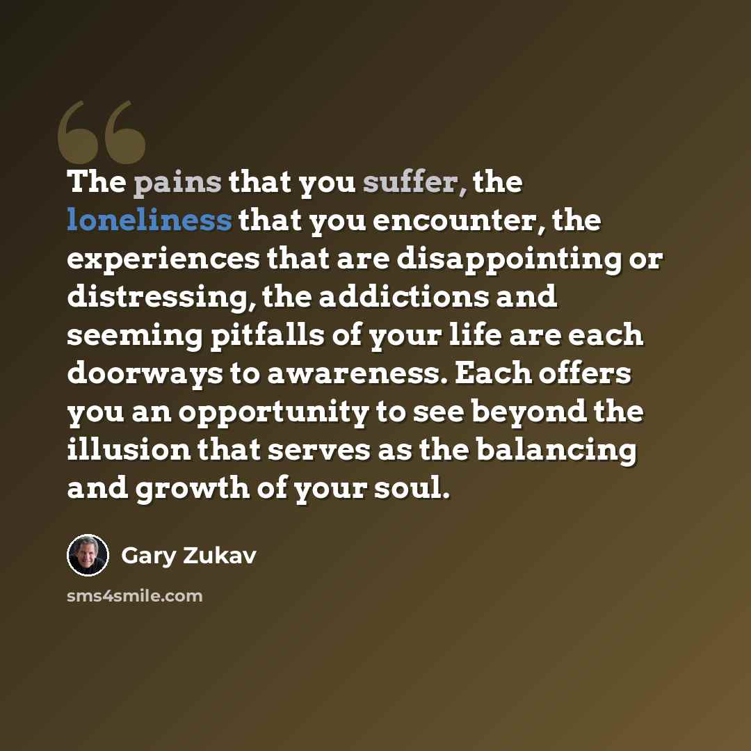 “The pains that you suffer, the loneliness that you encounter, the experiences that are disappointing or distressing, the addictions and seeming pitfalls of your life are each doorways to awareness. Each offers you an opportunity to see beyond the illusion that serves as the balancing and growth of…” quote by Gary Zukav