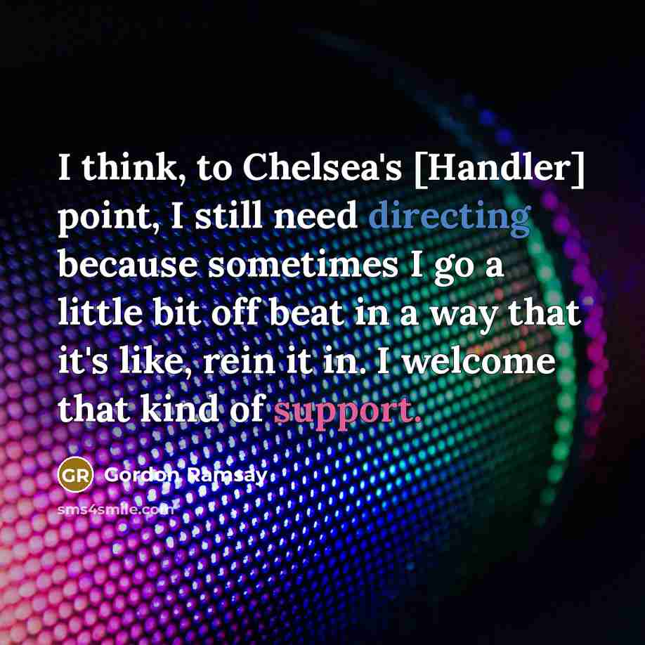 “I think, to Chelsea's [Handler] point, I still need directing because sometimes I go a little bit off beat in a way that it's like, rein it in. I welcome that kind of support.” quote by Gordon Ramsay