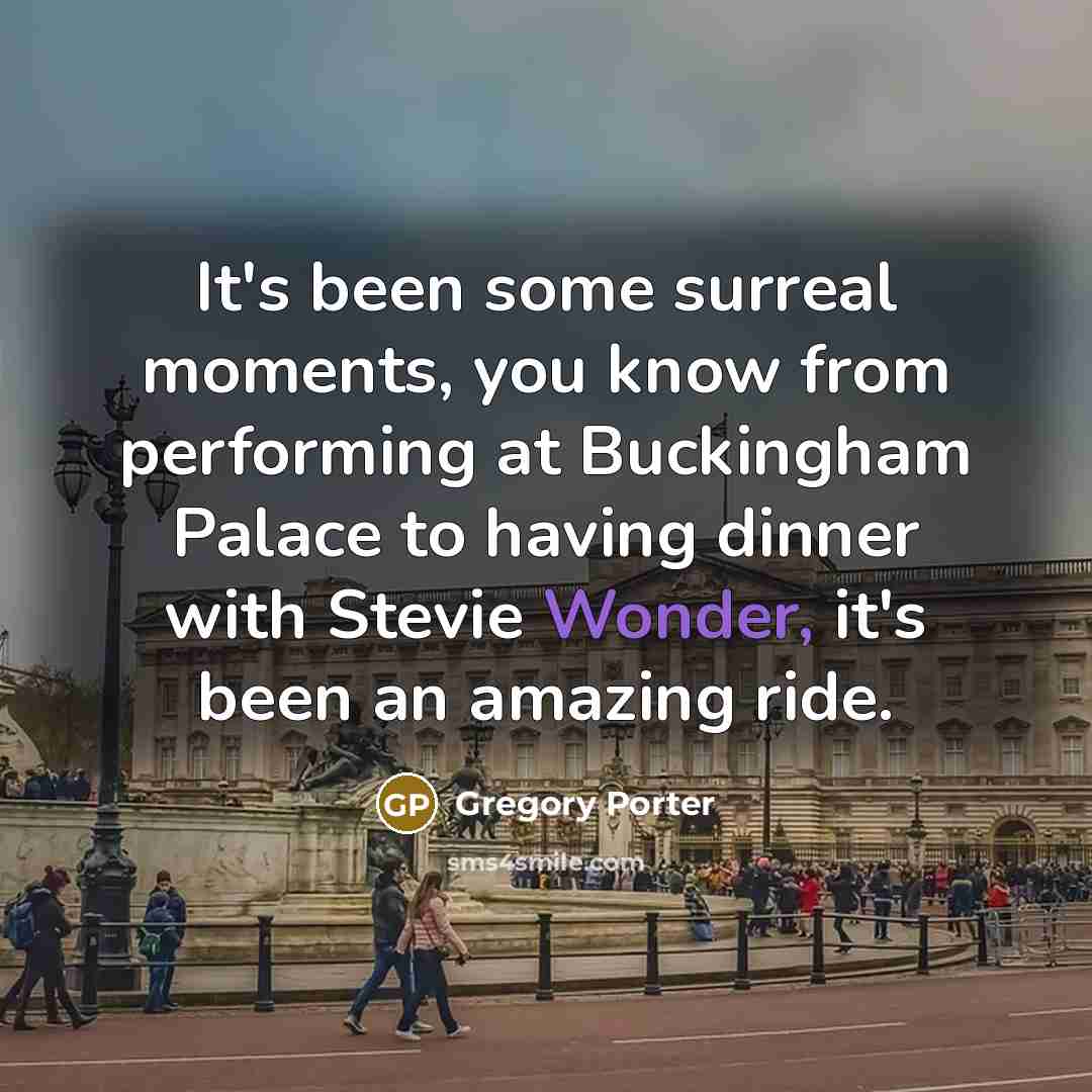 “It's been some surreal moments, you know from performing at Buckingham Palace to having dinner with Stevie Wonder, it's been an amazing ride.” quote by Gregory Porter