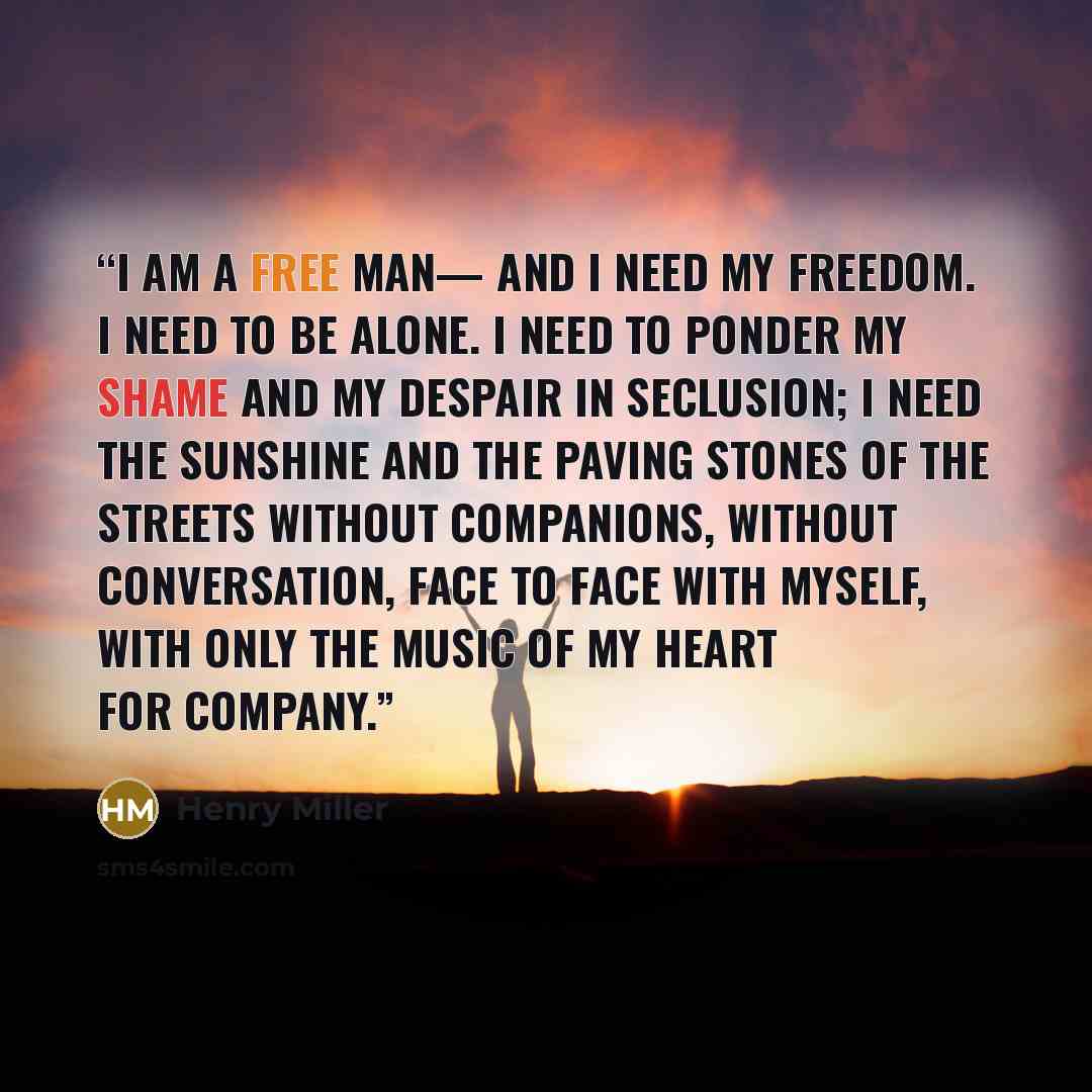 “i am a free man— and i need my freedom. i need to be alone. i need to ponder my shame and my despair in seclusion; i need the sunshine and the paving stones of the streets without companions, without conversation, face to face with myself, with only the music of my heart for company.” quote by henry miller