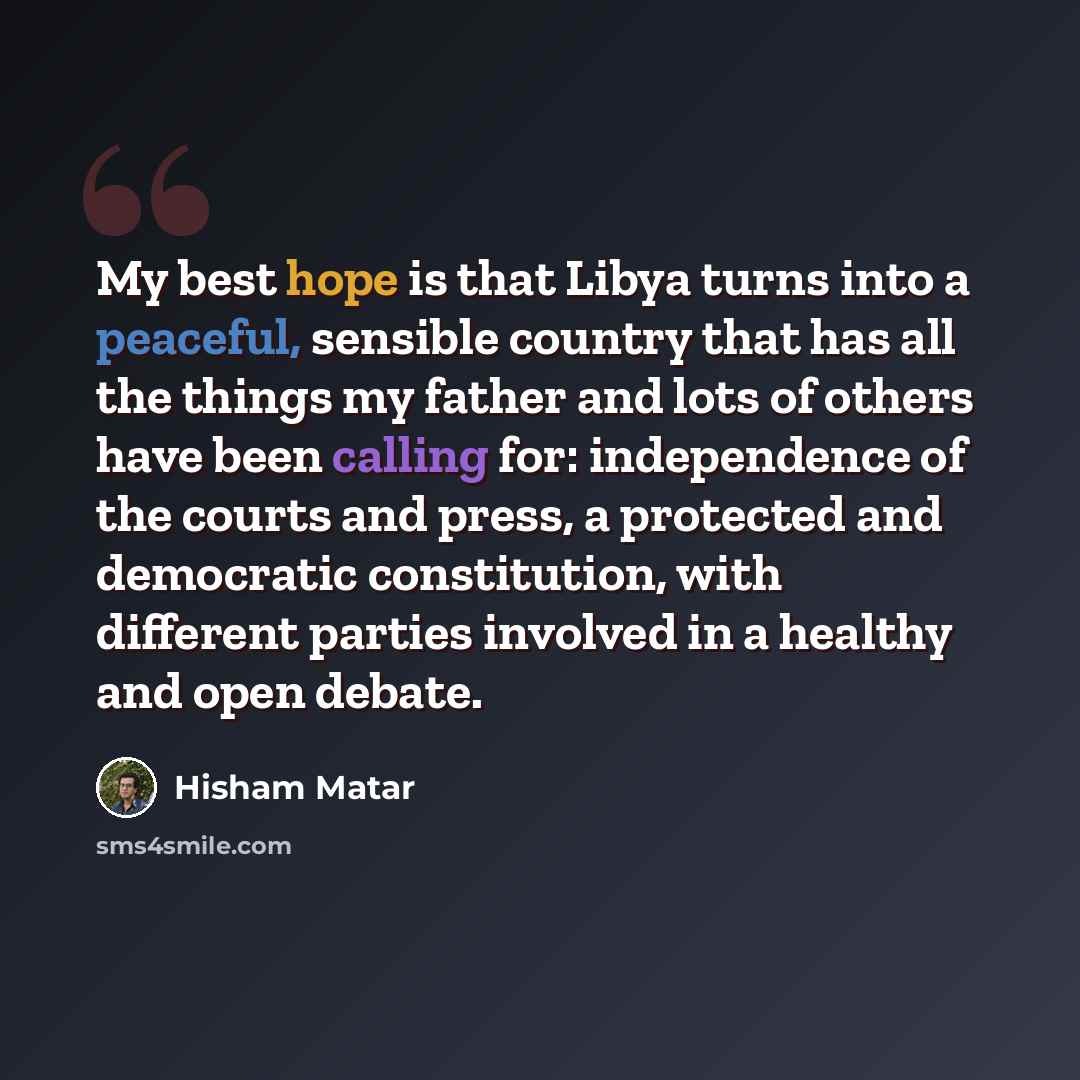 “My best hope is that Libya turns into a peaceful, sensible country that has all the things my father and lots of others have been calling for: independence of the courts and press, a protected and democratic constitution, with different parties involved in a healthy and open debate.” quote by Hisham Matar