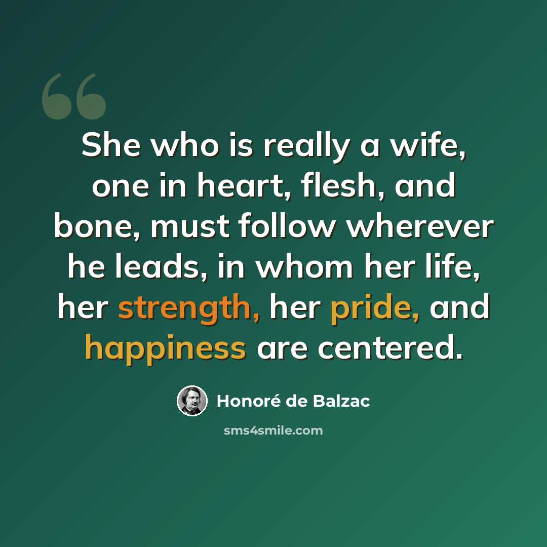 “She who is really a wife, one in heart, flesh, and bone, must follow wherever he leads, in whom her life, her strength, her pride, and happiness are centered.” quote by Honore de Balzac