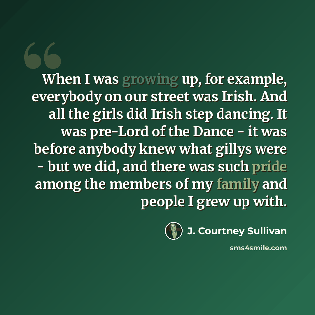 “When I was growing up, for example, everybody on our street was Irish. And all the girls did Irish step dancing. It was pre-Lord of the Dance - it was before anybody knew what gillys were - but we did, and there was such pride among the members of my family and people I grew up with.” quote by J. Courtney Sullivan