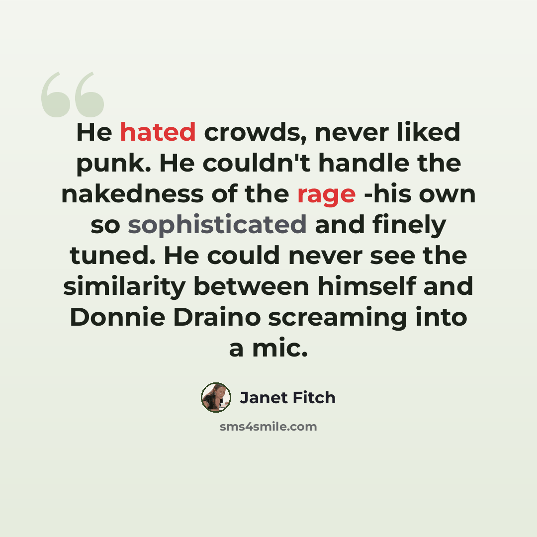 “He hated crowds, never liked punk. He couldn't handle the nakedness of the rage -his own so sophisticated and finely tuned. He could never see the similarity between himself and Donnie Draino screaming into a mic.” quote by Janet Fitch