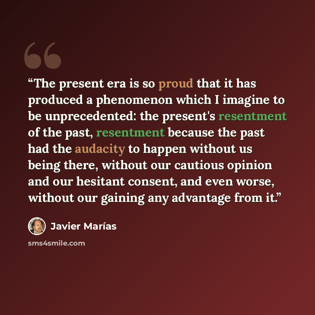 “The present era is so proud that it has produced a phenomenon which I imagine to be unprecedented: the present's resentment of the past, resentment because the past had the audacity to happen without us being there, without our cautious opinion and our hesitant consent, and even worse, without our…” quote by Javier Marias