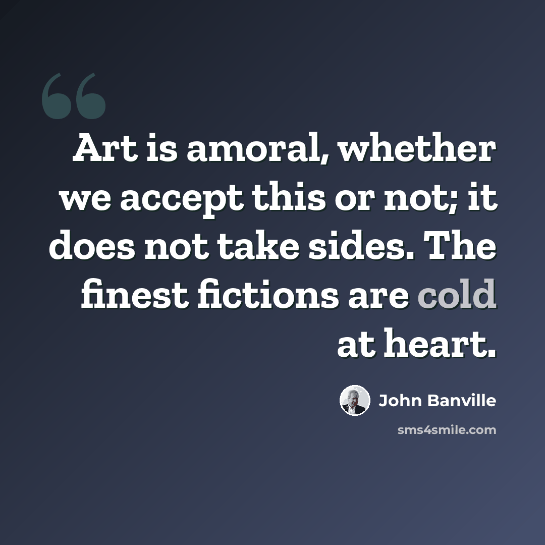 “Art is amoral, whether we accept this or not; it does not take sides. The finest fictions are cold at heart.” quote by John Banville