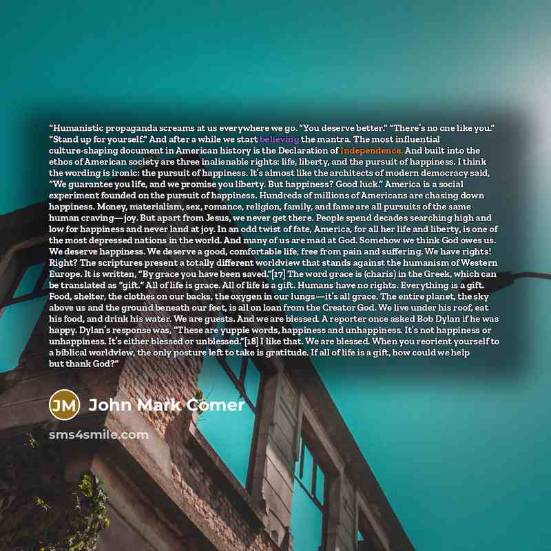 “Humanistic propaganda screams at us everywhere we go. “You deserve better.” “There’s no one like you.” “Stand up for yourself.” And after a while we start believing the mantra. The most influential culture-shaping document in American history is the Declaration of Independence. And built into the…” quote by John Mark Comer