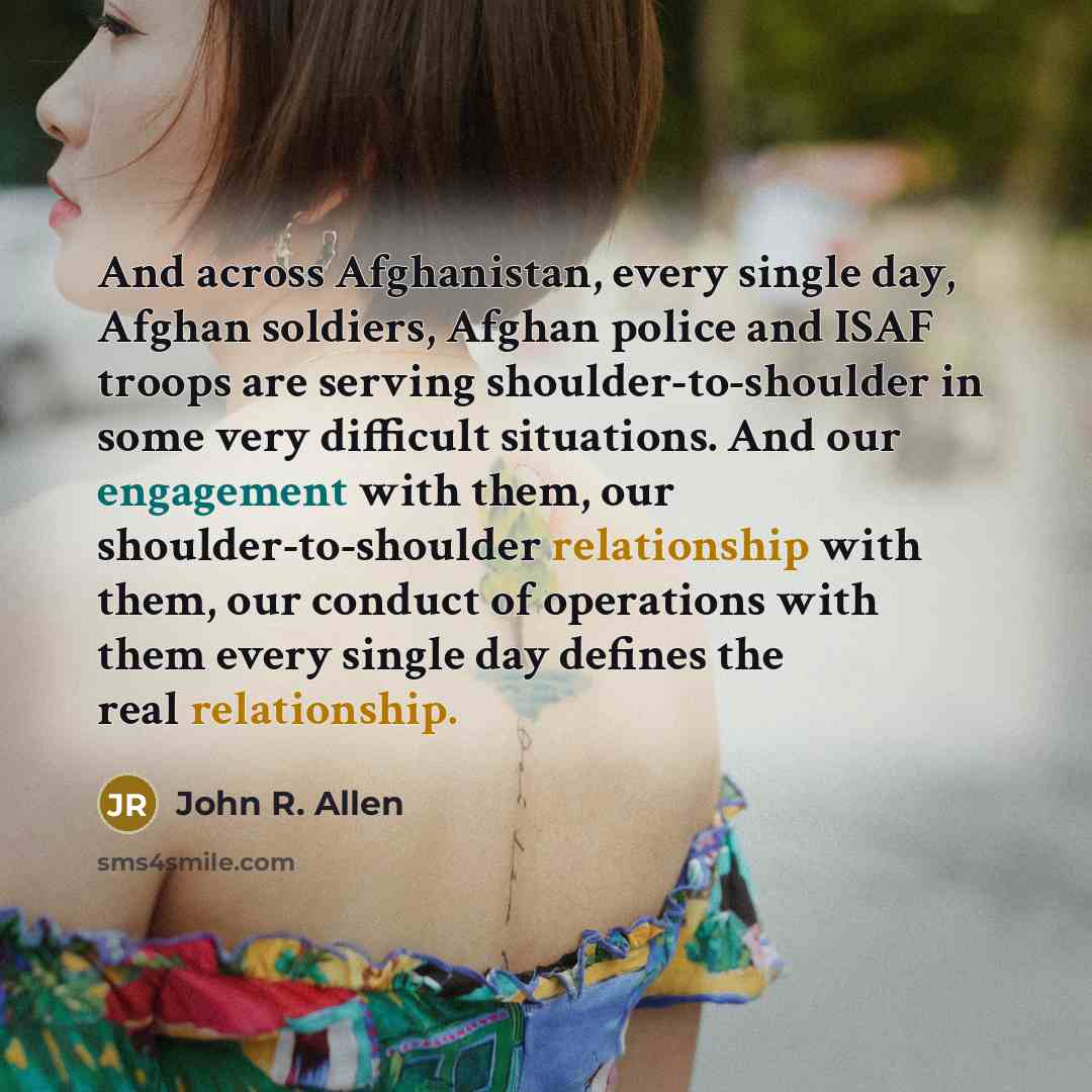“And across Afghanistan, every single day, Afghan soldiers, Afghan police and ISAF troops are serving shoulder-to-shoulder in some very difficult situations. And our engagement with them, our shoulder-to-shoulder relationship with them, our conduct of operations with them every single day defines…” quote by John R. Allen