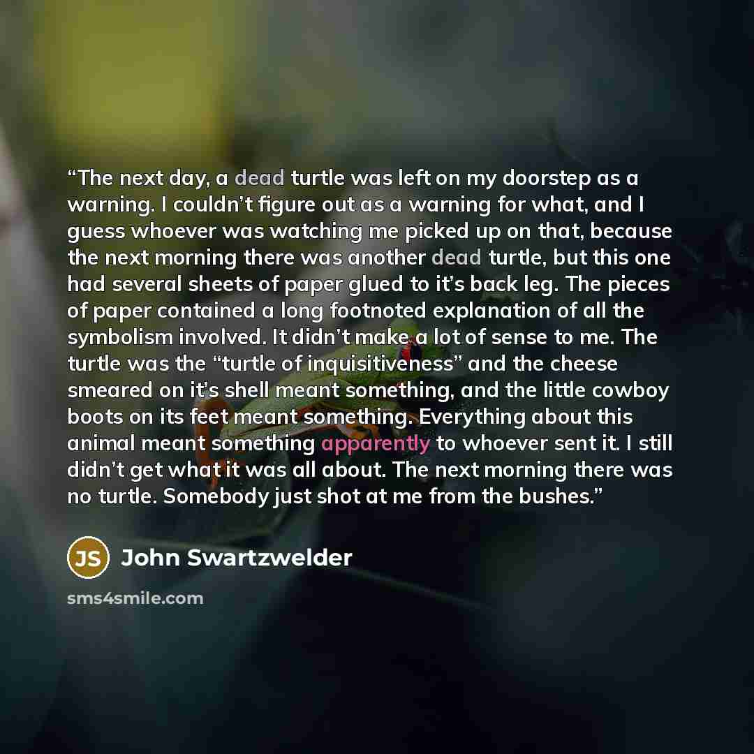 “The next day, a dead turtle was left on my doorstep as a warning. I couldn’t figure out as a warning for what, and I guess whoever was watching me picked up on that, because the next morning there was another dead turtle, but this one had several sheets of paper glued to it’s back leg. The pieces…” quote by John Swartzwelder