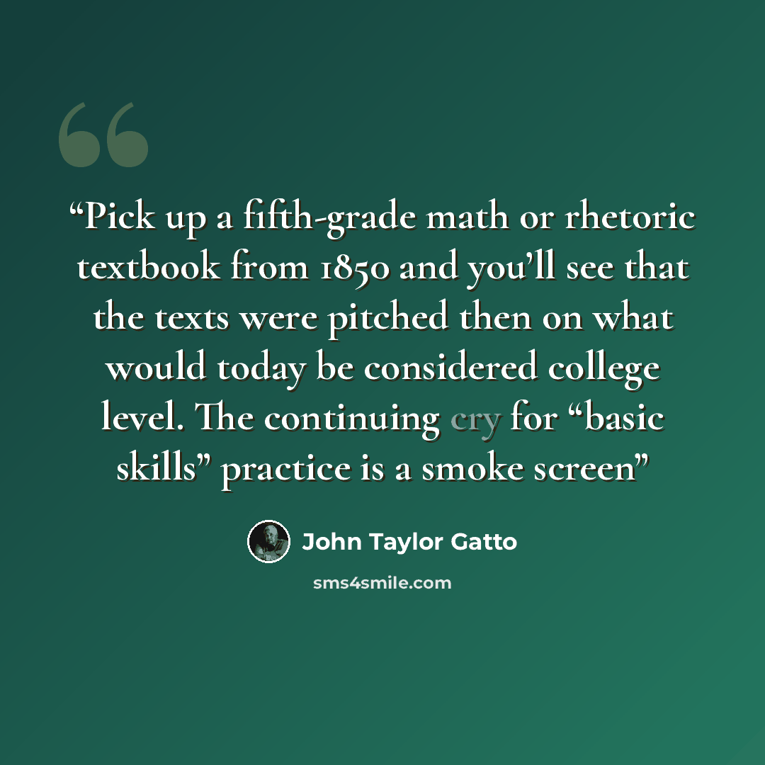 “Pick up a fifth-grade math or rhetoric textbook from 1850 and you’ll see that the texts were pitched then on what would today be considered college level. The continuing cry for “basic skills” practice is a smoke screen” quote by John Taylor Gatto