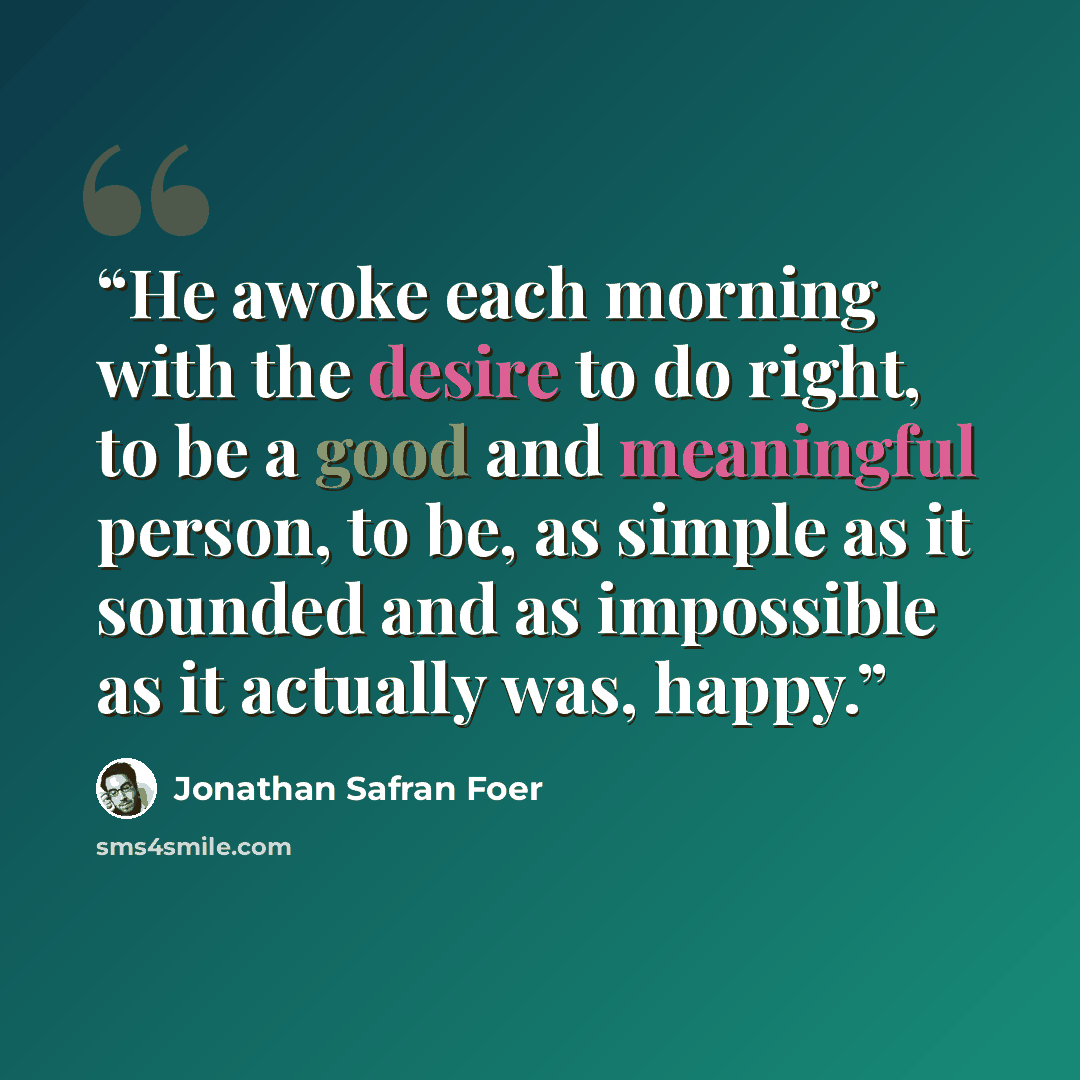 “He awoke each morning with the desire to do right, to be a good and meaningful person, to be, as simple as it sounded and as impossible as it actually was, happy.” quote by Jonathan Safran Foer