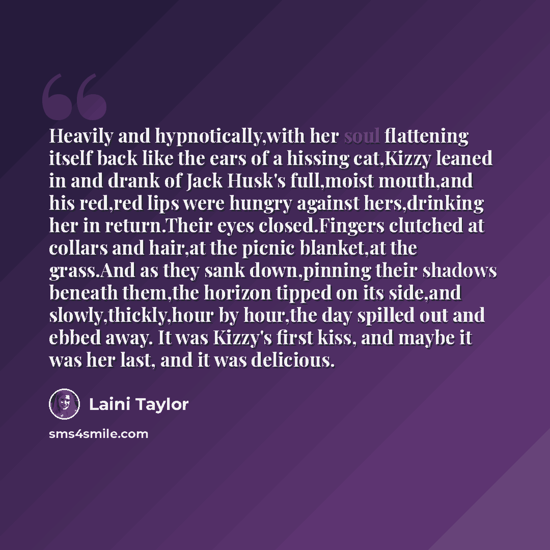 “Heavily and hypnotically,with her soul flattening itself back like the ears of a hissing cat,Kizzy leaned in and drank of Jack Husk's full,moist mouth,and his red,red lips were hungry against hers,drinking her in return.Their eyes closed.Fingers clutched at collars and hair,at the picnic…” quote by Laini Taylor