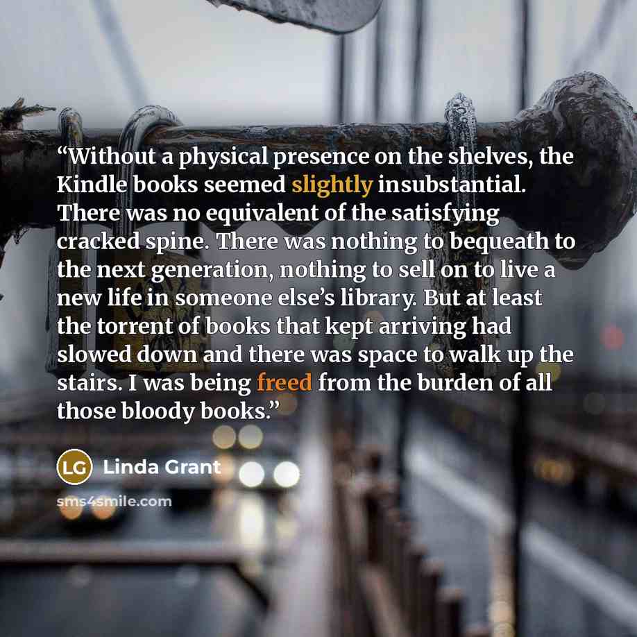 “Without a physical presence on the shelves, the Kindle books seemed slightly insubstantial. There was no equivalent of the satisfying cracked spine. There was nothing to bequeath to the next generation, nothing to sell on to live a new life in someone else’s library. But at least the torrent of…” quote by Linda Grant