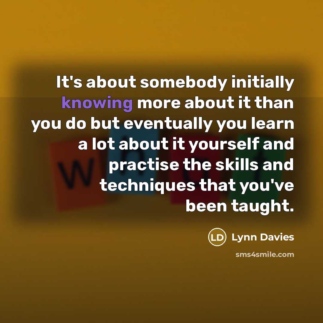 “It's about somebody initially knowing more about it than you do but eventually you learn a lot about it yourself and practise the skills and techniques that you've been taught.” quote by Lynn Davies