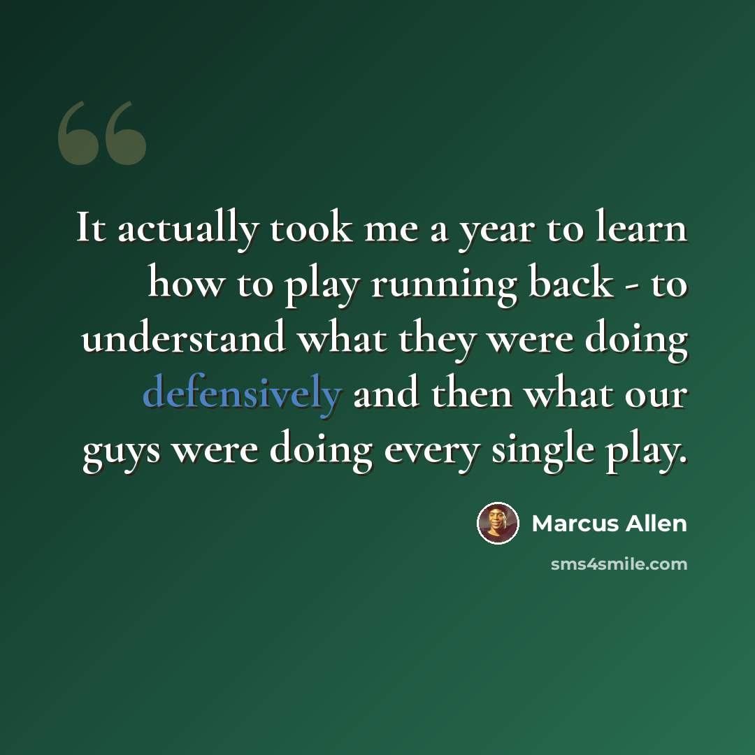 “It actually took me a year to learn how to play running back - to understand what they were doing defensively and then what our guys were doing every single play.” quote by Marcus Allen