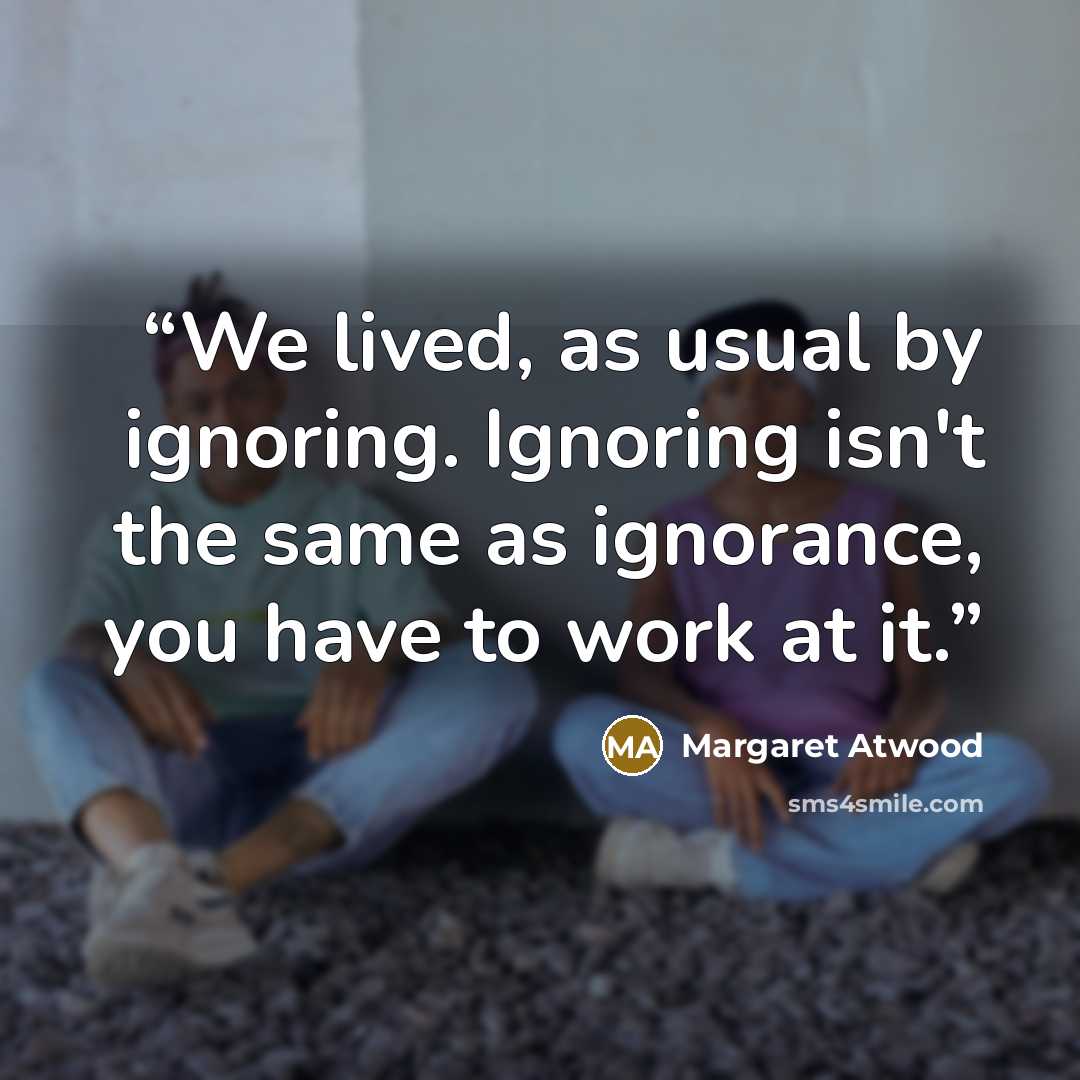 “We lived, as usual by ignoring. Ignoring isn't the same as ignorance, you have to work at it.” quote by Margaret Atwood