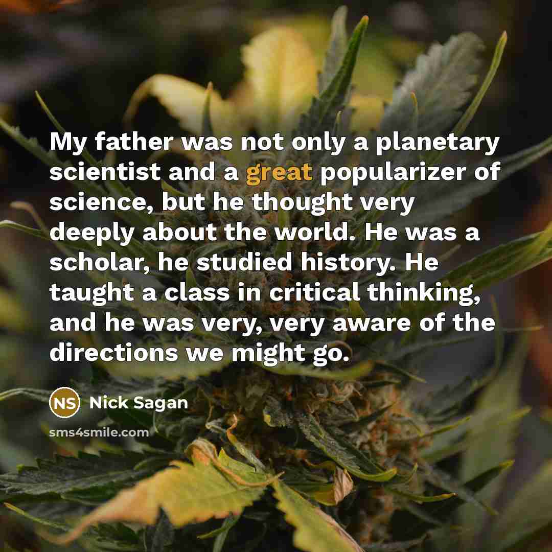 “My father was not only a planetary scientist and a great popularizer of science, but he thought very deeply about the world. He was a scholar, he studied history. He taught a class in critical thinking, and he was very, very aware of the directions we might go.” quote by Nick Sagan