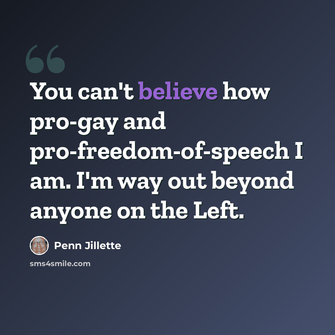 “You can't believe how pro-gay and pro-freedom-of-speech I am. I'm way out beyond anyone on the Left.” quote by Penn Jillette