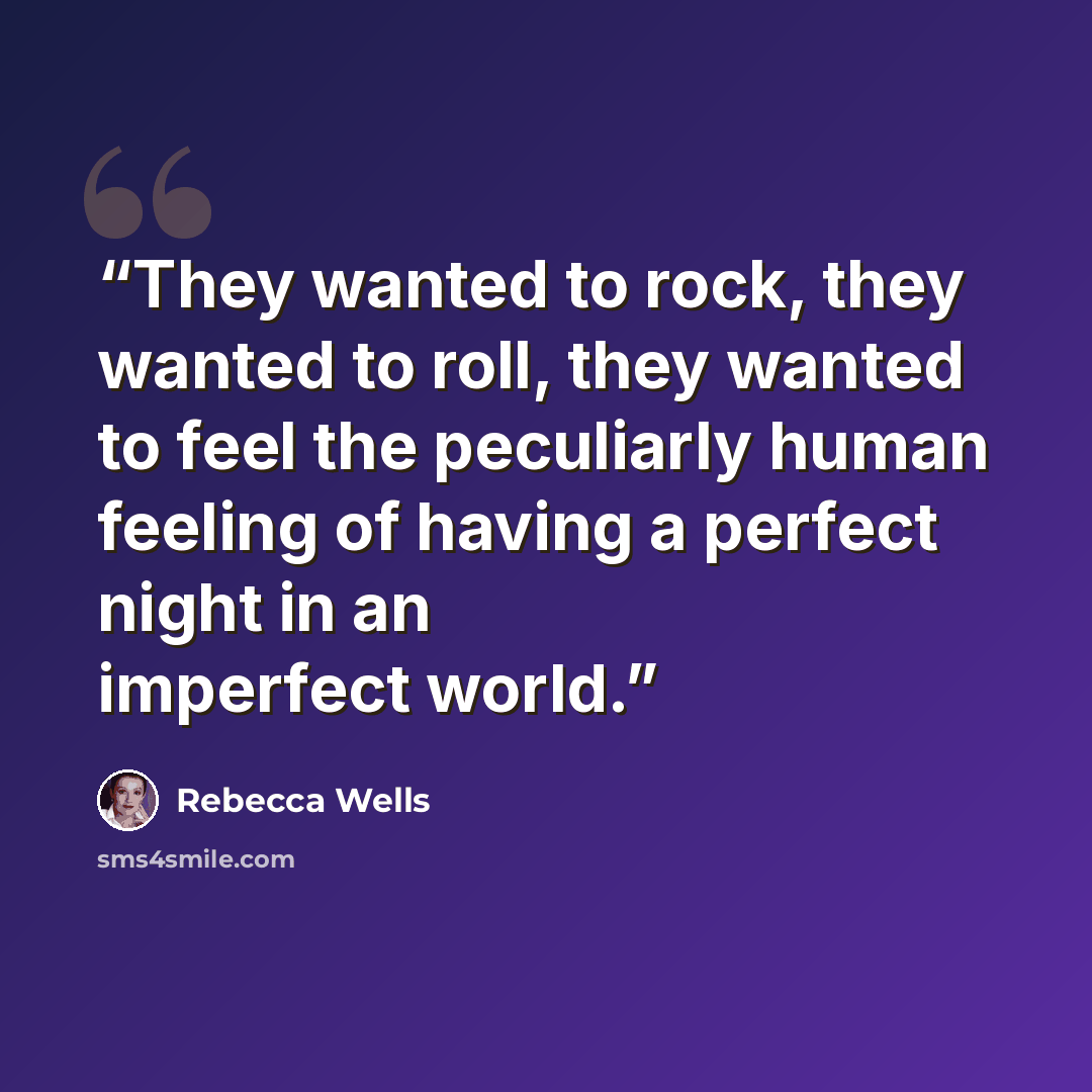 “They wanted to rock, they wanted to roll, they wanted to feel the peculiarly human feeling of having a perfect night in an imperfect world.” quote by Rebecca Wells