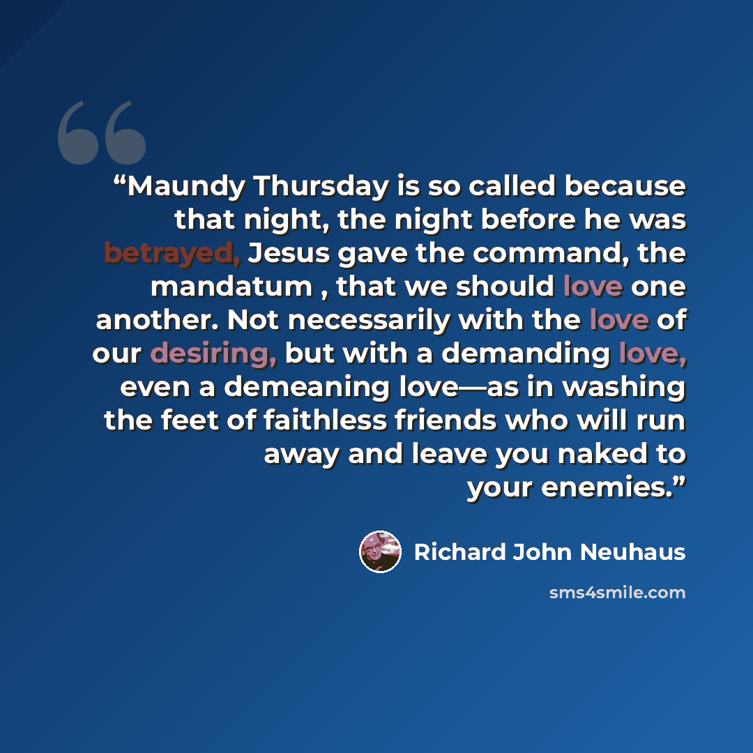 “Maundy Thursday is so called because that night, the night before he was betrayed, Jesus gave the command, the mandatum , that we should love one another. Not necessarily with the love of our desiring, but with a demanding love, even a demeaning love—as in washing the feet of faithless friends who…” quote by Richard John Neuhaus