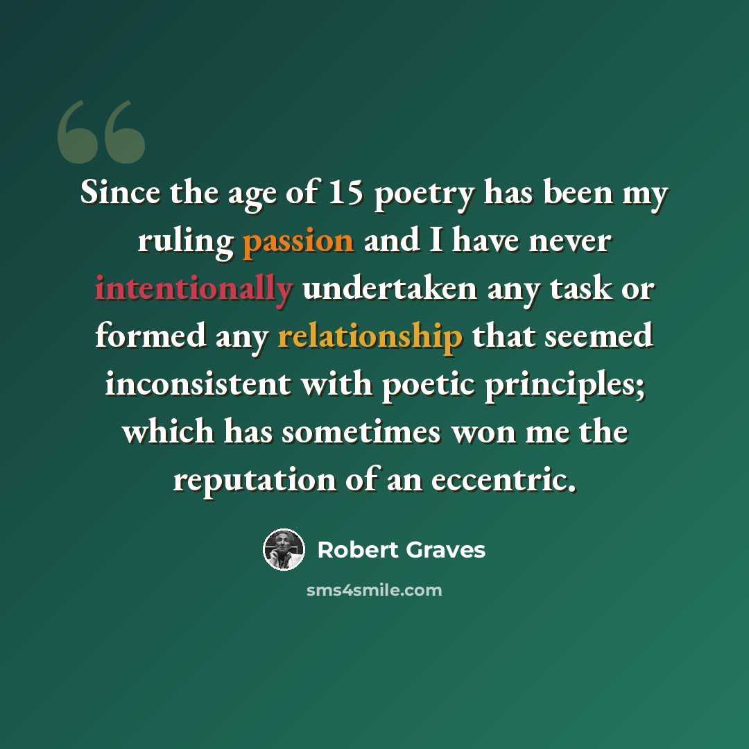 “Since the age of 15 poetry has been my ruling passion and I have never intentionally undertaken any task or formed any relationship that seemed inconsistent with poetic principles; which has sometimes won me the reputation of an eccentric.” quote by Robert Graves