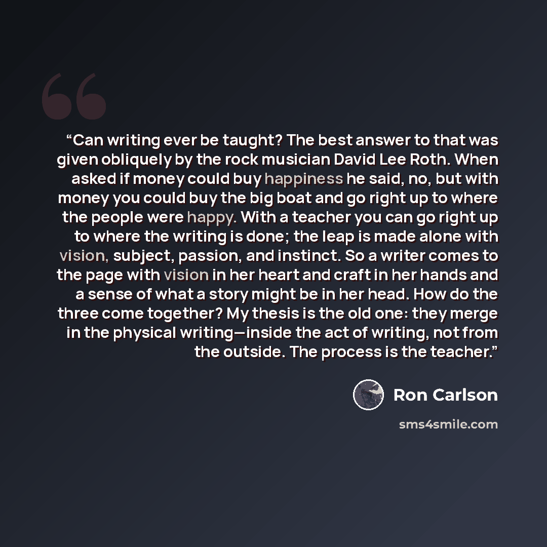 “Can writing ever be taught? The best answer to that was given obliquely by the rock musician David Lee Roth. When asked if money could buy happiness he said, no, but with money you could buy the big boat and go right up to where the people were happy. With a teacher you can go right up to where…” quote by Ron Carlson