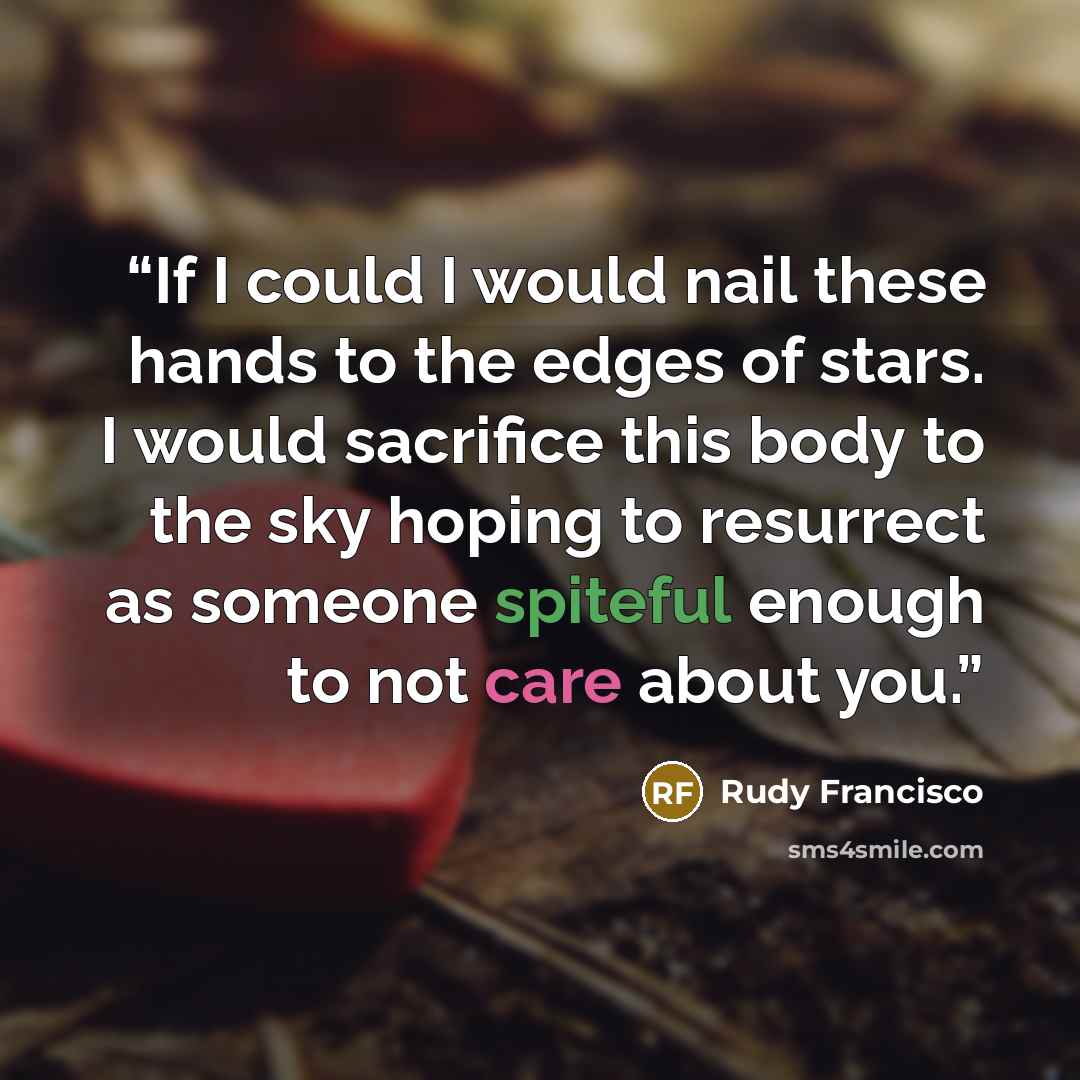 “If I could I would nail these hands to the edges of stars. I would sacrifice this body to the sky hoping to resurrect as someone spiteful enough to not care about you.” quote by Rudy Francisco