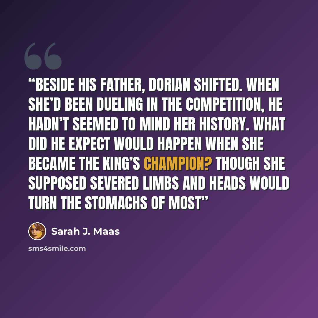 “Beside his father, Dorian shifted. When she’d been dueling in the competition, he hadn’t seemed to mind her history. What did he expect would happen when she became the King’s Champion? Though she supposed severed limbs and heads would turn the stomachs of most” quote by Sarah J. Maas