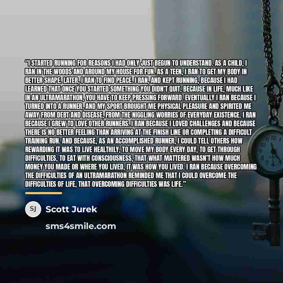 “I started running for reasons I had only just begun to understand. As a child, I ran in the woods and around my house for fun. As a teen, I ran to get my body in better shape. Later, I ran to find peace. I ran, and kept running, because I had learned that once you started something you didn’t…” quote by Scott Jurek | Steve Friedman