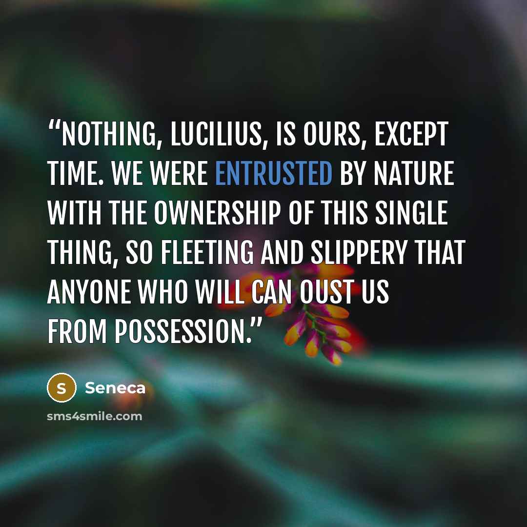 “Nothing, Lucilius, is ours, except time. We were entrusted by nature with the ownership of this single thing, so fleeting and slippery that anyone who will can oust us from possession.” quote by Seneca