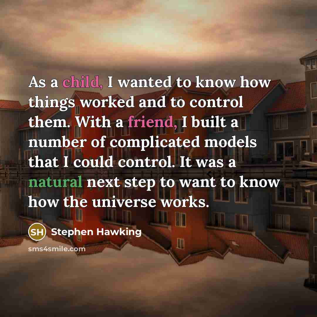 “As a child, I wanted to know how things worked and to control them. With a friend, I built a number of complicated models that I could control. It was a natural next step to want to know how the universe works.” quote by Stephen Hawking